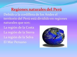 Regiones naturales del Perú Debido a la cordillera de los Andes el territorio del Perú está dividido en regiones naturales que son: La región de la Costa La región de la Sierra La región de la Selva El Mar Peruano 