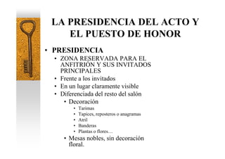 LA PRESIDENCIA DEL ACTO Y
    EL PUESTO DE HONOR
• PRESIDENCIA
  • ZONA RESERVADA PARA EL
    ANFITRIÓN Y SUS INVITADOS
    PRINCIPALES
  • Frente a los invitados
  • En un lugar claramente visible
  • Diferenciada del resto del salón
     • Decoración
        •   Tarimas
        •   Tapices, reposteros o anagramas
        •   Atril
        •   Banderas
        •   Plantas o flores…
     • Mesas nobles, sin decoración
       floral.
 