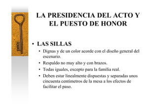 LA PRESIDENCIA DEL ACTO Y
    EL PUESTO DE HONOR

• LAS SILLAS
  • Dignas y de un color acorde con el diseño general del
    escenario.
  • Respaldo no muy alto y con brazos.
  • Todas iguales, excepto para la familia real.
  • Deben estar linealmente dispuestas y separadas unos
    cincuenta centímetros de la mesa a los efectos de
    facilitar el paso.
 
