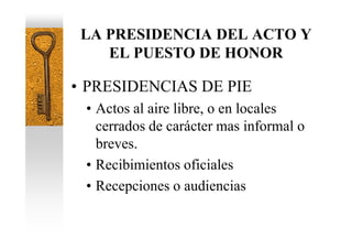 LA PRESIDENCIA DEL ACTO Y
    EL PUESTO DE HONOR

• PRESIDENCIAS DE PIE
 • Actos al aire libre, o en locales
   cerrados de carácter mas informal o
   breves.
 • Recibimientos oficiales
 • Recepciones o audiencias
 