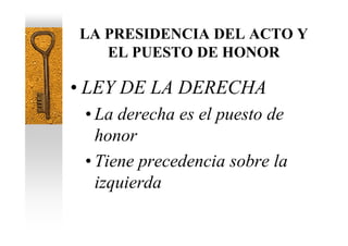 LA PRESIDENCIA DEL ACTO Y
   EL PUESTO DE HONOR

• LEY DE LA DERECHA
 • La derecha es el puesto de
   honor
 • Tiene precedencia sobre la
   izquierda
 