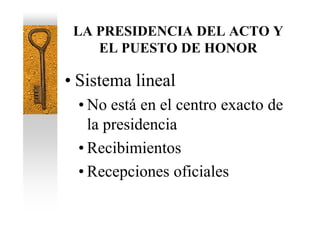 LA PRESIDENCIA DEL ACTO Y
    EL PUESTO DE HONOR

• Sistema lineal
 • No está en el centro exacto de
   la presidencia
 • Recibimientos
 • Recepciones oficiales
 