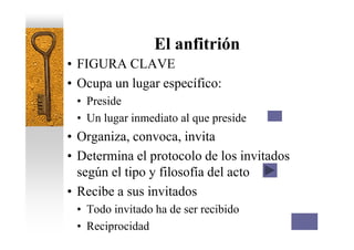 El anfitrión
• FIGURA CLAVE
• Ocupa un lugar específico:
 • Preside
 • Un lugar inmediato al que preside
• Organiza, convoca, invita
• Determina el protocolo de los invitados
  según el tipo y filosofía del acto
• Recibe a sus invitados
 • Todo invitado ha de ser recibido
 • Reciprocidad
 