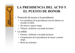 LA PRESIDENCIA DEL ACTO Y
    EL PUESTO DE HONOR
• Protocolo de acceso a la presidencia
   • Los miembros de la presidencia son los últimos en
     acceder al salón.
   • De menor a mayor rango.
   • Últimos: Anfitrión e invitado de honor.
• La salida
   • Primero: Anfitrión e invitado de honor
   • Componentes de la presidencia de mayor a menor
     rango.
   • Resto de asistentes
 