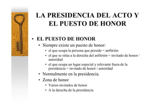 LA PRESIDENCIA DEL ACTO Y
    EL PUESTO DE HONOR

• EL PUESTO DE HONOR
  • Siempre existe un puesto de honor:
     • el que ocupa la persona que preside = anfitrión
     • el que se sitúa a la derecha del anfitrión = invitado de honor /
       autoridad
     • el que ocupa un lugar especial y relevante fuera de la
       presidencia = invitado de honor / autoridad
  • Normalmente en la presidencia.
  • Zona de honor
     • Varios invitados de honor
     • A la derecha de la presidencia
 