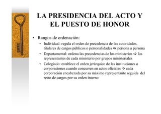LA PRESIDENCIA DEL ACTO Y
     EL PUESTO DE HONOR
• Rangos de ordenación:
   • Individual: regula el orden de precedencia de las autoridades,
     titulares de cargos públicos o personalidades persona a persona
   • Departamental: ordena las precedencias de los ministerios los
     representantes de cada ministerio por grupos ministeriales
   • Colegiado: establece el orden jerárquico de las instituciones o
     corporaciones cuando concurren en actos oficiales cada
     corporación encabezada por su máximo representante seguida del
     resto de cargos por su orden interno
 