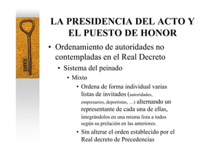 LA PRESIDENCIA DEL ACTO Y
   EL PUESTO DE HONOR
• Ordenamiento de autoridades no
  contempladas en el Real Decreto
  • Sistema del peinado
     • Mixto
        • Ordena de forma individual varias
          listas de invitados (autoridades,
          empresarios, deportistas, …) alternando un
          representante de cada una de ellas,
          integrándolos en una misma lista a todos
           según su prelación en las anteriores.
         • Sin alterar el orden establecido por el
           Real decreto de Precedencias
 