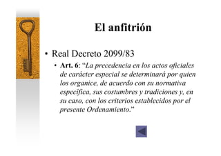 El anfitrión

• Real Decreto 2099/83
  • Art. 6: “La precedencia en los actos oficiales
    de carácter especial se determinará por quien
    los organice, de acuerdo con su normativa
    específica, sus costumbres y tradiciones y, en
    su caso, con los criterios establecidos por el
    presente Ordenamiento.”
 