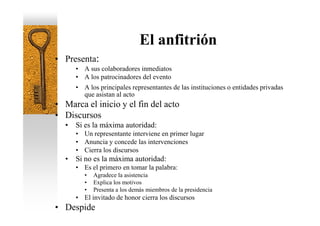 El anfitrión
• Presenta:
      • A sus colaboradores inmediatos
      • A los patrocinadores del evento
      • A los principales representantes de las instituciones o entidades privadas
        que asistan al acto
• Marca el inicio y el fin del acto
• Discursos
  •   Si es la máxima autoridad:
      • Un representante interviene en primer lugar
      • Anuncia y concede las intervenciones
      • Cierra los discursos
  •   Si no es la máxima autoridad:
      • Es el primero en tomar la palabra:
         •   Agradece la asistencia
         •   Explica los motivos
         •   Presenta a los demás miembros de la presidencia
      • El invitado de honor cierra los discursos
• Despide
 