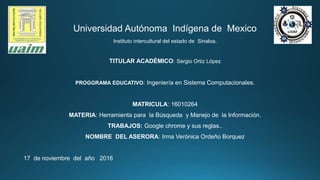 Universidad Autónoma Indígena de Mexico
Instituto intercultural del estado de Sinaloa.
TITULAR ACADÉMICO: Sergio Ortiz López
PROGGRAMA EDUCATIVO: Ingeniería en Sistema Computacionales.
MATRICULA: 16010264
MATERIA: Herramienta para la Búsqueda y Manejo de la Información.
TRABAJOS: Google chrome y sus reglas..
NOMBRE DEL ASERORA: Irma Verónica Ordeño Borquez
17 de noviembre del año 2016
 