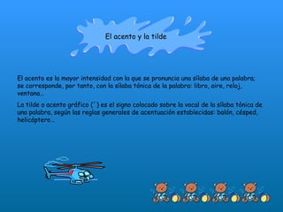 El acento y la tilde El acento es la mayor intensidad con la que se pronuncia una sílaba de una palabra; se corresponde, por tanto, con la sílaba tónica de la palabra: libro, aire, reloj, ventana… La tilde o acento gráfico (´) es el signo colocado sobre la vocal de la sílaba tónica de una palabra, según las reglas generales de acentuación establecidas: balón, césped, helicóptero… 