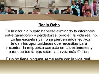 Regla Ocho
En la escuela puede haberse eliminado la diferencia
entre ganadores y perdedores, pero en la vida real no.
   En las escuelas ya no se pierden años lectivos,
    te dan las oportunidades que necesitas para
encontrar la respuesta correcta en tus exámenes y
  para que tus tareas sean cada vez más fáciles.
Esto no tiene ninguna semejanza con la vida real.
 