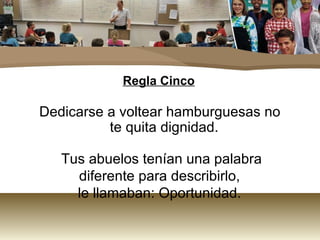 Regla Cinco

Dedicarse a voltear hamburguesas no
          te quita dignidad.

   Tus abuelos tenían una palabra
     diferente para describirlo,
     le llamaban: Oportunidad.
 