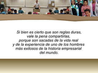 Si bien es cierto que son reglas duras,
         vale la pena compartirlas,
    porque son sacadas de la vida real
y de la experiencia de uno de los hombres
  más exitosos de la historia empresarial
                 del mundo.
 