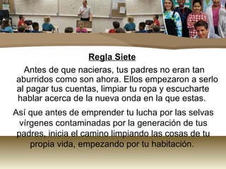 Regla Siete
  Antes de que nacieras, tus padres no eran tan
aburridos como son ahora. Ellos empezaron a serlo
al pagar tus cuentas, limpiar tu ropa y escucharte
hablar acerca de la nueva onda en la que estas.
Así que antes de emprender tu lucha por las selvas
  vírgenes contaminadas por la generación de tus
 padres, inicia el camino limpiando las cosas de tu
     propia vida, empezando por tu habitación.
 