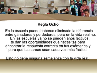 Regla Ocho En la escuela puede haberse eliminado la diferencia entre ganadores y perdedores, pero en la vida real no. En las escuelas ya no se pierden años lectivos,  te dan las oportunidades que necesitas para  encontrar la respuesta correcta en tus exámenes y  para que tus tareas sean cada vez más fáciles.  Esto no tiene ninguna semejanza con la vida real.  