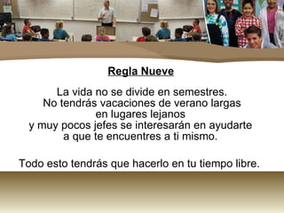 Regla Nueve La vida no se divide en semestres.  No tendrás vacaciones de verano largas en lugares lejanos  y muy pocos jefes se interesarán en ayudarte  a que te encuentres a ti mismo.  Todo esto tendrás que hacerlo en tu tiempo libre.  