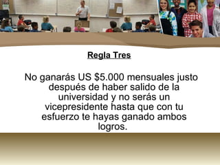 Regla Tres No ganarás US $5.000 mensuales justo después de haber salido de la universidad y no serás un vicepresidente hasta que con tu esfuerzo te hayas ganado ambos logros.  