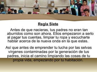 Regla Siete Antes de que nacieras, tus padres no eran tan aburridos como son ahora. Ellos empezaron a serlo al pagar tus cuentas, limpiar tu ropa y escucharte hablar acerca de la nueva onda en la que estas.  Así que antes de emprender tu lucha por las selvas vírgenes contaminadas por la generación de tus padres, inicia el camino limpiando las cosas de tu propia vida, empezando por tu habitación.  