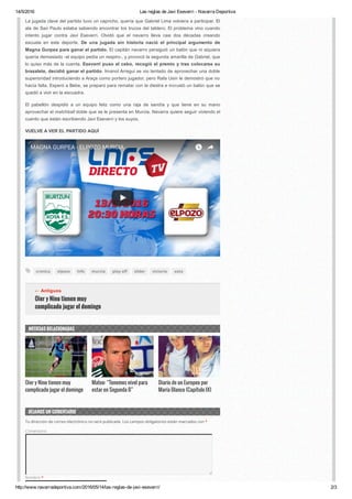 14/5/2016 Las reglas de Javi Eseverri ­ Navarra Deportiva
http://www.navarradeportiva.com/2016/05/14/las­reglas­de­javi­eseverri/ 2/3
cronica elpozo lnfs murcia play oI slider victoria xota
Oier y Nino tienen muy
complicado jugar el domingo
← Antiguos
La jugada clave del partido tuvo un capricho, quería que Gabriel Lima volviera a participar. El
ala de Sao Paulo estaba sabiendo encontrar los trucos del tablero. El problema vino cuando
intento  jugar  contra  Javi  Eseverri.  Olvidó  que  el  navarro  lleva  casi  dos  décadas  creando
escuela  en  este  deporte.  De  una  jugada  sin  historia  nació  el  principal  argumento  de
Magna Gurpea para ganar el partido. El capitán navarro persiguió un balón que ni siquiera
quería demasiado ­el equipo pedía un respiro­, y provocó la segunda amarilla de Gabriel, que
lo quiso más de la cuenta. Eseverri puso el cebo, recogió el premio y tras colocarse su
brazalete, decidió ganar el partido. Imanol Arregui se vio tentado de aprovechar una doble
superioridad introduciendo a Araça como portero jugador, pero Rafa Usín le demostró que no
hacía falta. Esperó a Bebe, se preparó para rematar con la diestra e incrustó un balón que se
quedó a vivir en la escuadra.
El  pabellón  despidió  a  un  equipo  feliz  como  una  raja  de  sandía  y  que  tiene  en  su  mano
aprovechar el matchball doble que se le presenta en Murcia. Navarra quiere seguir viviendo el
cuento que están escribiendo Javi Eseverri y los suyos.
VUELVE A VER EL PARTIDO AQUÍ
MAGNA GURPEA - ELPOZO MURCIA
Oier y Nino tienen muy
complicado jugar el domingo
Mateo: “Tenemos nivel para
estar en Segunda B”
Diario de un Europeo por
María Blanco (Capítulo IX)
NOTICIAS RELACIONADAS
DEJANOS UN COMENTARIO
Tu dirección de correo electrónico no será publicada. Los campos obligatorios están marcados con *
Comentario
Nombre *
 