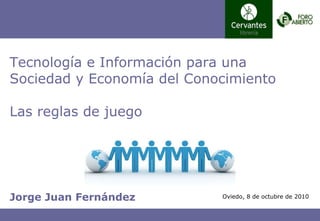 Jorge Juan Fernández Tecnología e Información para una Sociedad y Economía del Conocimiento Las reglas de juego Oviedo, 8 de octubre de 2010 