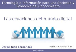 Jorge Juan Fernández Tecnología e Información para una Sociedad y Economía del Conocimiento MBA GIO UPM Las ecuaciones del mundo digital Madrid, 17 de noviembre de 2011 