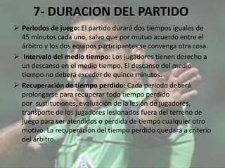 7- DURACION DEL PARTIDO
 Periodos de juego: El partido durará dos tiempos iguales de
45 minutos cada uno, salvo que por mutuo acuerdo entre el
árbitro y los dos equipos participantes se convenga otra cosa.
 Intervalo del medio tiempo: Los jugadores tienen derecho a
un descanso en el medio tiempo. El descanso del medio
tiempo no deberá exceder de quince minutos.
 Recuperación de tiempo perdido: Cada período deberá
prolongarse para recuperar todo tiempo perdido
por sustituciones, evaluación de la lesión de jugadores,
transporte de los jugadores lesionados fuera del terreno de
juego para ser atendidos o pérdida de tiempo cualquier otro
motivo. La recuperación del tiempo perdido quedará a criterio
del árbitro.
 