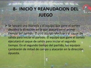 8- INICIO Y REANUDACION DEL
JUEGO
 Se lanzará una moneda y el equipo que gane el sorteo
decidirá la dirección en la que atacará en el primer
tiempo del partido. El otro equipo efectuará el saque de
salida para iniciar el partido. El equipo que gane el sorteo
ejecutará el saque de salida para iniciar el segundo
tiempo. En el segundo tiempo del partido, los equipos
cambiarán de mitad de campo y atacarán en la dirección
opuesta.
 