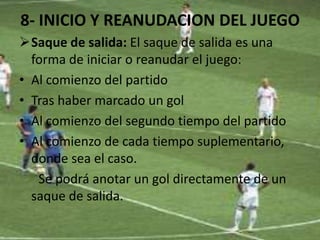 8- INICIO Y REANUDACION DEL JUEGO
Saque de salida: El saque de salida es una
forma de iniciar o reanudar el juego:
• Al comienzo del partido
• Tras haber marcado un gol
• Al comienzo del segundo tiempo del partido
• Al comienzo de cada tiempo suplementario,
donde sea el caso.
Se podrá anotar un gol directamente de un
saque de salida.
 