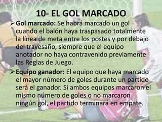 10- EL GOL MARCADO
Gol marcado: Se habrá marcado un gol
cuando el balón haya traspasado totalmente
la línea de meta entre los postes y por debajo
del travesaño, siempre que el equipo
anotador no haya contravenido previamente
las Reglas de Juego.
Equipo ganador: El equipo que haya marcado
el mayor número de goles durante un partido
será el ganador. Si ambos equipos marcaron el
mismo número de goles o no marcaron
ningún gol, el partido terminará en empate.
 