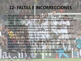 12- FALTAS E INCORRECCIONES
 Tiro penal: Se concederá un tiro penal si un jugador comete una de
las diez infracciones mencionadas dentro de su propia área penal,
independientemente de la posición del balón y siempre que esté en
juego.
 Tiro libre indirecto: Se concederá un tiro libre indirecto al equipo
adversario si un guardameta comete una de las siguientes cuatro
infracciones dentro de su propia área penal:
• tarda más de seis segundos en poner el balón en juego después de
haberlo controlado con sus manos
• vuelve a tocar el balón con las manos después de haberlo puesto en
juego y sin que cualquier otro jugador lo haya tocado
• toca el balón con las manos después de que un jugador de su
equipo se lo haya cedido con el pie
• toca el balón con las manos después de haberlo recibido
directamente de un saque de banda lanzado por un compañero
 