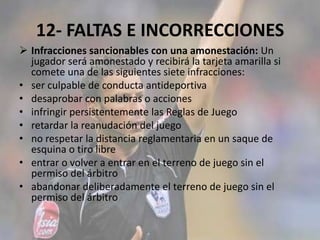 12- FALTAS E INCORRECCIONES
 Infracciones sancionables con una amonestación: Un
jugador será amonestado y recibirá la tarjeta amarilla si
comete una de las siguientes siete infracciones:
• ser culpable de conducta antideportiva
• desaprobar con palabras o acciones
• infringir persistentemente las Reglas de Juego
• retardar la reanudación del juego
• no respetar la distancia reglamentaria en un saque de
esquina o tiro libre
• entrar o volver a entrar en el terreno de juego sin el
permiso del árbitro
• abandonar deliberadamente el terreno de juego sin el
permiso del árbitro
 