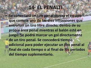 14- EL PENALTI
• Se concederá un tiro penal contra el equipo
que comete una de las diez infracciones que
entrañan un tiro libre directo, dentro de su
propia área penal mientras el balón esté en
juego. Se podrá marcar un gol directamente
de un tiro penal. Se concederá tiempo
adicional para poder ejecutar un tiro penal al
final de cada tiempo o al final de los períodos
del tiempo suplementario.
 