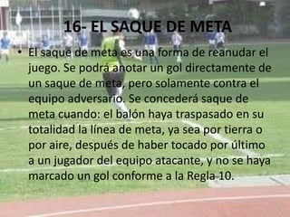 16- EL SAQUE DE META
• El saque de meta es una forma de reanudar el
juego. Se podrá anotar un gol directamente de
un saque de meta, pero solamente contra el
equipo adversario. Se concederá saque de
meta cuando: el balón haya traspasado en su
totalidad la línea de meta, ya sea por tierra o
por aire, después de haber tocado por último
a un jugador del equipo atacante, y no se haya
marcado un gol conforme a la Regla 10.
 