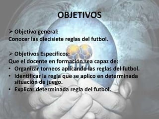 OBJETIVOS
 Objetivo general:
Conocer las diecisiete reglas del futbol.
 Objetivos Específicos:
Que el docente en formación sea capaz de:
• Organizar torneos aplicando las reglas del futbol.
• Identificar la regla que se aplico en determinada
situación de juego.
• Explicar determinada regla del futbol.
 