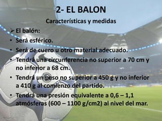 2- EL BALON
Características y medidas
El balón:
• Será esférico.
• Será de cuero u otro material adecuado.
• Tendrá una circunferencia no superior a 70 cm y
no inferior a 68 cm.
• Tendrá un peso no superior a 450 g y no inferior
a 410 g al comienzo del partido.
• Tendrá una presión equivalente a 0,6 – 1,1
atmósferas (600 – 1100 g/cm2) al nivel del mar.
 