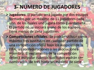 3- NUMERO DE JUGADORES
Jugadores: El partido será jugado por dos equipos
formados por un máximo de 11 jugadores cada
uno, de los cuales uno jugará como guardameta.
El partido no se iniciará si uno de los equipos
tiene menos de siete jugadores.
Competiciones oficiales: Se podrán utilizar como
máximo tres sustitutos en cualquier partido de
una competición oficial bajo los auspicios de la
FIFA, las confederaciones o las asociaciones
miembro. El reglamento de la competición
deberá estipular cuántos sustitutos podrán ser
nombrados, de tres hasta un máximo de siete.
 