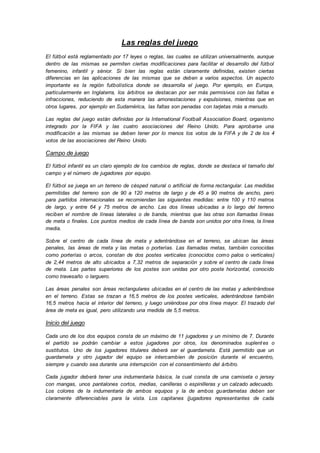 Las reglas del juego
El fútbol está reglamentado por 17 leyes o reglas, las cuales se utilizan universalmente, aunque
dentro de las mismas se permiten ciertas modificaciones para facilitar el desarrollo del fútbol
femenino, infantil y sénior. Si bien las reglas están claramente definidas, existen ciertas
diferencias en las aplicaciones de las mismas que se deben a varios aspectos. Un aspecto
importante es la región futbolística donde se desarrolla el juego. Por ejemplo, en Europa,
particularmente en Inglaterra, los árbitros se destacan por ser más permisivos con las faltas e
infracciones, reduciendo de esta manera las amonestaciones y expulsiones, mientras que en
otros lugares, por ejemplo en Sudamérica, las faltas son penadas con tarjetas más a menudo.
Las reglas del juego están definidas por la International Football Association Board, organismo
integrado por la FIFA y las cuatro asociaciones del Reino Unido. Para aprobarse una
modificación a las mismas se deben tener por lo menos los votos de la FIFA y de 2 de los 4
votos de las asociaciones del Reino Unido.
Campo de juego
El fútbol infantil es un claro ejemplo de los cambios de reglas, donde se destaca el tamaño del
campo y el número de jugadores por equipo.
El fútbol se juega en un terreno de césped natural o artificial de forma rectangular. Las medidas
permitidas del terreno son de 90 a 120 metros de largo y de 45 a 90 metros de ancho, pero
para partidos internacionales se recomiendan las siguientes medidas: entre 100 y 110 metros
de largo, y entre 64 y 75 metros de ancho. Las dos líneas ubicadas a lo largo del terreno
reciben el nombre de líneas laterales o de banda, mientras que las otras son llamadas líneas
de meta o finales. Los puntos medios de cada línea de banda son unidos por otra línea, la línea
media.
Sobre el centro de cada línea de meta y adentrándose en el terreno, se ubican las áreas
penales, las áreas de meta y las metas o porterías. Las llamadas metas, también conocidas
como porterías o arcos, constan de dos postes verticales (conocidos como palos o verticales)
de 2,44 metros de alto ubicados a 7,32 metros de separación y sobre el centro de cada línea
de meta. Las partes superiores de los postes son unidas por otro poste horizontal, conocido
como travesaño o larguero.
Las áreas penales son áreas rectangulares ubicadas en el centro de las metas y adentrándose
en el terreno. Estas se trazan a 16,5 metros de los postes verticales, adentrándose también
16,5 metros hacia el interior del terreno, y luego uniéndose por otra línea mayor. El trazado del
área de meta es igual, pero utilizando una medida de 5,5 metros.
Inicio del juego
Cada uno de los dos equipos consta de un máximo de 11 jugadores y un mínimo de 7. Durante
el partido se podrán cambiar a estos jugadores por otros, los denominados suplentes o
sustitutos. Uno de los jugadores titulares deberá ser el guardameta. Está permitido que un
guardameta y otro jugador del equipo se intercambien de posición durante el encuentro,
siempre y cuando sea durante una interrupción con el consentimiento del árbitro.
Cada jugador deberá tener una indumentaria básica, la cual consta de una camiseta o jersey
con mangas, unos pantalones cortos, medias, canilleras o espinilleras y un calzado adecuado.
Los colores de la indumentaria de ambos equipos y la de ambos guardametas deben ser
claramente diferenciables para la vista. Los capitanes (jugadores representantes de cada
 