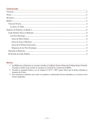 ~ 3 ~
Contenido
Contacto .............................................................................................................................................................2
Notas ..................................................................................................................................................................3
Resumen.............................................................................................................................................................4
Regla I ................................................................................................................................................................5
Texto de Prueba............................................................................................................................................. 5
La Jota y la Tilde....................................................................................................................................... 5
Espíritu de Profecía y la Regla I ......................................................................................................................6
Cada Palabra Tiene su Relación .................................................................................................................. 6
Los Tres Enemigos.................................................................................................................................... 6
Línea de Elías Tisbita:........................................................................................................................... 6
Línea de Juan el Bautista ..................................................................................................................... 7
Línea de la Última Generación ............................................................................................................. 8
Diagrama de los Tres Enemigos ........................................................................................................... 8
Entender la Relación..................................................................................................................................... 8
El Sentido de Cada Palabra ......................................................................................................................... 9
Notas
✓ La Biblia que utilizamos en nuestro estudio es la Reina Valera Gómez de la King James Versión.
Cuando se utilice otra versión se anexara al versículo la versión de la Biblia.
✓ Cuando se manejen fechas y no se coloque el “d.C” o “DC” quiere decir que la fecha colocada es
después de Cristo.
✓ Las oraciones y palabras que estén en negritas o subrayadas fueron añadidas y no vienen en los
textos originales.
 