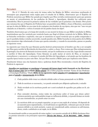 ~ 4 ~
Resumen
En el 1er Estudio de esta serie de temas sobre las Reglas de Miller, estuvimos analizando al
mensajero que proporcionó estás reglas para el estudio de la Biblia, observamos que el Espíritu de
Profecía menciona que Miller fue guiado por ángeles que Dios enviaba continuamente para que guiaran
su mente al entendimiento de las profecías de Daniel y Apocalipsis, dándole luz suficiente para
entenderlas, Dios le proveyó la primera cadena de las verdades que lo guiarían a las demás. Otro punto
que notamos fue que el Espíritu de Profecía hace un paralelo entre Miller y Juan el Bautista, mostrando
así que la obra de Miller no era como la de cualquier otro hombre de esa época, sino que era “una voz que
clamaba en el desierto y volvía el corazón de los padres hacia los hijos”.
También observamos que a lo largo del estudio se nos mostró la forma en que Miller estudiaba la Biblia,
mostrándonos que fue versículo por versículo hasta que llegó al último versículo de la Biblia, Miller no
se brincaba versículos o capítulos, sino que se mantenía en aquel versículo que no podía comprender o
que le quedaba dudas o estaba oscurecido, cuando pasaba esto, Miller buscaba en otras partes de la Biblia
para encontrar algo relacionado al tema que quería entender, y cuando la encontraba, gozoso se pasaba
al siguiente verso.
Lo siguiente que vimos fue que Satanás quería destruir primeramente al hombre que iba a ser escogido
por Dios para escribir la Revelación de Jesucristo, a saber, a Juan. Pero vemos que Dios milagrosamente
lo protegió y los siervos de Satanás tuvieron miedo, así que le confinaron en una isla, lugar donde comenzó
a escribir el libro del Apocalipsis. Como Satanás no pudo matar al siervo de Dios, se encargo te
entenebrecer y oscurecer y a minorar el estudio del libro del Apocalipsis, a tal grado que los hombres de
aquella época tenían en poco este libro. Así que Dios suscito a Miller para que explicara estos libros.
Finalmente leímos una cita bastante clara y poderosa donde Dios recomienda a través del Espíritu de
Profecía lo siguiente:
Aquellos que participan en proclamar el mensaje del tercer ángel están buscando en las Escrituras
bajo el mismo plan que el Padre Miller adoptó. En el libro pequeño titulado “Vistas de las Profecías
y Cronología Profética,” Padre Miller da las siguientes reglas simples pero inteligentes e importantes
para el estudio e interpretación de la Biblia:
1. Cada palabra debe tener su relación debida sobre el tema presentado en la Biblia
2. Toda la escritura es necesaria, y se puede entender por diligente aplicación y estudio
3. Nada revelado en la escritura puede ser o será ocultado de aquellos que pidan en fe, sin
vacilar
4. Para entender doctrina, reúna todas las escrituras sobre el tema que desea saber;
entonces permita que cada palabra tenga su influencia debida, y si puede formar su teoría
sin una contradicción, no puede estar en error
5. La escritura debe ser su propio expositor, ya que es una regla de sí misma. Si dependo de
un maestro para exponérmela, y si él adivinara su significado, o deseara que sea de cierta
manera debido a su credo sectario, o para ser considerado sabio, entonces su adivinanza,
deseo, credo o sabiduría es mi regla, no la Biblia.
Lo mencionado arriba es una porción de estas reglas; y en nuestro estudio de la Biblia haríamos bien
en prestar atención a los principios expuestos. {REVIEW AND HERALD, 25 DE NOVIEMBRE, 1884, PÁRRAFO
25}
 