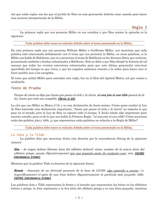 ~ 5 ~
Así que estás reglas son las que el pueblo de Dios en esta generación debería estar usando para hacer
una correcta interpretación de la Biblia.
Regla I
La primera regla que nos presenta Miller en sus estudios y que Dios mismo la aprueba es la
siguiente:
En esta primera regla que nos presenta William Miller o Guillermo Miller, nos menciona que cada
palabra está relacionada debidamente con el tema que nos presenta la Biblia, en otras palabras, si la
Biblia nos habla de Babilonia, nos va a presentar el tema de Babilonia en los diversos libros que contiene,
presentando símbolos o hechos relacionados a Babilonia. Esto se debe a que Dios dirigió la historia de tal
manera que todos los eventos estuvieran relacionados para que esta última generación estuviera
apercibida del tiempo en que viven, y que los engaños satánicos estarán a la orden para hacer caer si
fuere posible aun a los escogidos.
El texto que utilizó Miller para entender esta regla, fue en el libro del Apóstol Mateo, así que vamos a
analizarla.
Texto de Prueba
Porque de cierto os digo que hasta que pasen el cielo y la tierra, ni una jota ni una tilde pasará de la
ley, hasta que todo sea cumplido. {MATEO 5:18}
La cita que uso Miller es Mateo 5:18, y es una declaración de Jesús mismo, Cristo quiso exaltar la Ley
de Dios haciendo esta declaración importante, “hasta que pasen el cielo y la tierra” no importa lo que
pase en el mundo, pero la Ley de Dios es vigente todo el tiempo. Y Jesús añade algo importante para
nuestro estudio, pues es de lo que nos habla la Primera Regla, “ni una jota ni una tilde” Cristo menciona
estás dos palabra jota y tilde, ¿y que representan estás palabras en relación a la Regla de Miller?
La Jota y la Tilde
La palabra Jota que menciona Jesús esta descrita por la concordancia Strong de la siguiente
manera:
Ióta – de origen hebreo [décima letra del alfabeto hebreo]; «iota», nombre de la octava letra del
alfabeto griego, puesta (figurativamente) por una pequeña parte de cualquier cosa: jota. {G2503
CONCORDANCIA STRONG}
Mientras que la palabra Tilde es descrita de la siguiente forma:
Keraía – femenino de un derivado presunto de la base de G2768; algo parecido a cuerno, i.e.
(específicamente) el apéx de una letra hebreo (figurativamente la partícula más pequeña: tilde.
{G2762 CONCORDANCIA STRONG}
Las palabras Jota y Tilde representan la forma y el tamaño que representan las letras en los alfabetos
hebreo y griego, la Jota representa a la 8va letra del alfabeto griego y es una letra pequeña, mientras
 