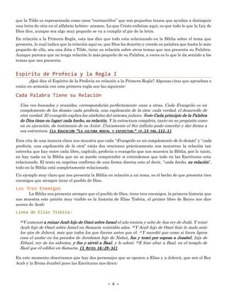 ~ 6 ~
que la Tilde es representada como unos “cuernecillos” que son pequeños trazos que ayudan a distinguir
una letra de otra en el alfabeto hebreo- arameo. Lo que Cristo enfatiza aquí, es que todo lo que la Ley de
Dios dice, aunque sea algo muy pequeño se va a cumplir al pie de la letra.
En relación a la Primera Regla, esta nos dice que todo esta relacionado en la Biblia sobre el tema que
presenta, lo cual indica que la relación aquí es, que Dios ha descrito y creado su palabra que hasta lo más
pequeño de ella, sea una Jota o Tilde, tiene su relación sobre otros temas que nos presenta su Palabra.
Aunque parezca que no tenga relación lo más pequeño de su Palabra, a veces es lo que le da sentido a los
temas que nos presenta.
Espíritu de Profecía y la Regla I
¿Qué dice el Espíritu de la Profecía en relación a la Primera Regla? Algunas citas que aprueban o
están en armonía con esta primera regla son las siguiente:
Cada Palabra Tiene su Relación
Una vez buscadas y reunidas, corresponderán perfectamente unas a otras. Cada Evangelio es un
complemento de los demás; cada profecía, una explicación de la otra; cada verdad, el desarrollo de
otra verdad. El evangelio explica los símbolos del sistema judaico. Todo Cada principio de la Palabra
de Dios tiene su lugar; cada hecho, su relación. Y la estructura completa, tanto en su propósito como
en su ejecución, da testimonio de su Autor. Únicamente el Ser infinito pudo concebir y dar forma a
esa estructura. {LA EDUCACIÓN “LA CULTURA MENTAL Y ESPIRITUAL” CP.13 PÁG.112.1}
Esta cita de una manera clara nos muestra que cada “Evangelio es un complemento de lo demás” y “cada
profecía, una explicación de la otra” estás dos oraciones prácticamente nos muestran la relación tan
estrecha que hay entre cada libro, capítulo, profecía o evangelio que nos muestra la Biblia, por lo tanto,
no hay nada en la Biblia que no se pueda comprender si entendemos que todo en las Escrituras esta
relacionado. El texto en negritas confirma de una forma directa esto al decir, “cada hecho, su relación”,
todo en la Biblia está completamente relacionado.
Un ejemplo muy claro que nos presenta la Biblia en relación a un tema, es el hecho de que presenta tres
enemigos que siempre tiene el pueblo de Dios.
Los Tres Enemigos
La Biblia nos presenta siempre que el pueblo de Dios, tiene tres enemigos, la primera historia que
nos muestra este patrón muy visible es la historia de Elías Tisbita, el primer libro de Reyes nos dice
acerca de Acab:
Línea de Elías Tisbita:
29Y comenzó a reinar Acab hijo de Omri sobre Israel el año treinta y ocho de Asa rey de Judá. Y reinó
Acab hijo de Omri sobre Israel en Samaria veintidós años. 30Y Acab hijo de Omri hizo lo malo ante
los ojos de Jehová, más que todos los que fueron antes que él. 31Y sucedió que como si fuera ligera
cosa el andar en los pecados de Jeroboam hijo de Nabat, fue y tomó por esposa a Jezabel, hija de
Etbaal, rey de los sidonios, y fue y sirvió a Baal, y lo adoró. 32E hizo altar a Baal, en el templo de
Baal que él edificó en Samaria. {1 REYES 16:29-32}
En este momento observamos que hay dos personajes que se oponen a Elías y a Jehová, que son el Rey
Acab y la Reina Jezabel pues las Escrituras nos dicen:
 