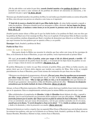 ~ 7 ~
¿No ha sido dicho a mi señor lo que hice, cuando Jezabel mataba a los profetas de Jehová; de cómo
escondí en una cueva a cien varones de los profetas de Jehová: de cincuenta en cincuenta, y los
sustenté con pan y agua? {1 REYES 18:13}
Notemos que Jezabel mataba a los profetas de Dios, lo cual indica que Jezabel estaba en contra del pueblo
de Dios, otra cita que nos provee en relación a este tema es el siguiente:
1Y Acab dio la nueva a Jezabel de todo lo que Elías había hecho, de cómo había matado a espada a
todos los profetas. 2Entonces Jezabel envió un mensajero a Elías, diciendo: Así me hagan los dioses,
y así me añadan, si mañana a estas horas yo no he puesto tu persona como la de uno de ellos. {1
REYES 19:1, 2}
Jezabel quería matar ahora a Elías por lo que les había hecho a los profetas de Baal, esto nos dice que
los profetas de Baal son el 3er enemigo de Dios. Pues en el capítulo 18 del primer libro de Reyes nos dice
que estos profetas estaban abogando por Baal y trataban de demostrar que Jehová es un Dios falso. Así
que aquí tenemos los tres poderes que se oponen a Dios y a su pueblo.
Enemigos: Acab, Jezabel y profetas de Baal.
Pueblo de Dios: Elías
Línea de Juan el Bautista
Otra parte donde la Biblia nos muestra la relación que hay sobre este tema de los enemigos de
Dios, es la historia de Juan el Bautista, ya que este profeta, venía representando al primer Elías:
5He aquí, yo os envío a Elías el profeta, antes que venga el día de Jehová grande y terrible. 6Él
convertirá el corazón de los padres hacia los hijos, y el corazón de los hijos hacia los padres; no sea
que yo venga y hiera la tierra con maldición. {MALAQUÍAS 4:5, 6}
El profeta Malaquías en visión vio que Dios enviaría al profeta Elías, pero Elías ya había muerto, eso
quiere decir que en el futuro abría alguien que tendría ese espíritu de Elías. Este texto se cumplió
parcialmente en Juan el Bautista, pues Cristo mismo dio testimonio de que Juan era ese Elías:
10Entonces sus discípulos le preguntaron, diciendo: ¿Por qué, pues, dicen los escribas que es necesario
que Elías venga primero? 11Y respondiendo Jesús, les dijo: A la verdad, Elías vendrá primero, y
restaurará todas las cosas. 12Mas os digo que Elías ya vino, y no le conocieron; sino que hicieron de
él todo lo que quisieron: Así también el Hijo del Hombre padecerá de ellos. 13Entonces los discípulos
entendieron que les había hablado de Juan el Bautista. {MATEO 17:10-13}
Así que, si Juan el Bautista representa a Elías Tisbita, quiere decir que también Juan tenía tres enemigos
que se le opusieron. Esto es completamente correcto pues la misma Biblia nos presenta este tema:
6Mas celebrándose el cumpleaños de Herodes, la hija de Herodías danzó delante de ellos, y agradó a
Herodes; 7por lo cual él prometió con juramento darle cualquier cosa que ella pidiese. 8Y ella, siendo
instruida primero por su madre, dijo: Dame aquí en un plato la cabeza de Juan el Bautista. 9Entonces
el rey se entristeció, mas por causa del juramento, y de los que estaban sentados con él a la mesa,
mandó que se la diesen, 10y envió decapitar a Juan en la cárcel. 11Y fue traída su cabeza en un plato,
y dada a la damisela, y ésta la presentó a su madre. {MATEO 14:6-11}
Notemos la historia se vuelve a repetir, hay un segundo Elías (Juan el Bautista) que esta luchando contra
los mismos tres poderes, solo que en la historia no se llaman Acab, Jezabel y profetas de Baal, ahora se
llaman Herodes, Herodías y Salomé su hija, contra Juan el Bautista.
 
