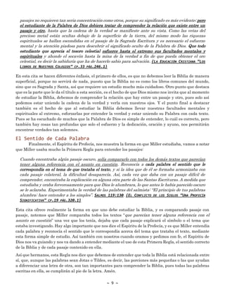 ~ 9 ~
pasajes no requieren tan seria concentración como otros, porque su significado es más evidente; pero
el estudiante de la Palabra de Dios debiera tratar de comprender la relación que existe entre un
pasaje y otro, hasta que la cadena de la verdad se manifieste ante su vista. Como las vetas del
precioso metal están ocultas debajo de la superficie de la tierra, del mismo modo las riquezas
espirituales se hallan escondidas en el pasaje de la Sagrada Escritura y es necesario el esfuerzo
mental y la atención piadosa para descubrir el significado oculto de la Palabra de Dios. Que todo
estudiante que aprecia el tesoro celestial esfuerce hasta el extremo sus facultades mentales y
espirituales y ahonde el socavón hasta la mina de la verdad a fin de que pueda obtener el oro
celestial, es decir la sabiduría que ha de hacerlo sabio para salvación. {LA EDUCACIÓN CRISTIANA “LOS
LIBROS DE NUESTROS COLEGIOS” CP.33 PÁG.246.1}
En esta cita se hacen diferentes énfasis, el primero de ellos, es que no debemos leer la Biblia de manera
superficial, porque no servirá de nada, puesto que la Biblia no es como los libros comunes del mundo,
sino que es Sagrada y Santa, así que requiere un estudio mucho más cuidadoso. Otro punto que destaca
que es la parte que le da el título a esta sección, es el hecho de que Dios mismo nos invita que al momento
de estudiar la Biblia, debemos de comprender la relación que hay entre un pasaje y otro, pues solo así
podemos estar uniendo la cadena de la verdad y verla con nuestros ojos. Y el punto final a destacar
también es el hecho de que al estudiar la Biblia debemos llevar nuestras facultades mentales y
espirituales al extremo, esforzarlas por entender la verdad y estar uniendo su Palabra con cada texto.
Pues se ha escuchado de muchos que la Palabra de Dios es simple de entender, lo cuál es correcto, pero
también hay cosas tan profundas que solo el esfuerzo y la dedicación, oración y ayuno, nos permitirán
encontrar verdades tan solemnes.
El Sentido de Cada Palabra
Finalmente, el Espíritu de Profecía, nos muestra la forma en que Miller estudiaba, vamos a notar
que Miller usaba mucho la Primera Regla para entender los pasajes:
Cuando encontraba algún pasaje oscuro, solía compararlo con todos los demás textos que parecían
tener alguna referencia con el asunto en cuestión. Reconocía a cada palabra el sentido que le
correspondía en el tema de que trataba el texto, y si la idea que de él se formaba armonizaba con
cada pasaje colateral, la dificultad desaparecía. Así, cada vez que daba con un pasaje difícil de
comprender, encontraba la explicación en alguna otra parte de las Santas Escrituras. A medida que
estudiaba y oraba fervorosamente para que Dios le alumbrara, lo que antes le había parecido oscuro
se le aclaraba. Experimentaba la verdad de las palabras del salmista: “El principio de tus palabras
alumbra; hace entender a los simples”. SALMOS 119:130. {EL CONFLICTO DE LOS SIGLOS “UNA PROFECÍA
SIGNIFICATIVA” CP.19 PÁG.320.1}
Esta cita ofrece realmente la forma en que uno debe estudiar la Biblia, y es comparando pasaje con
pasaje, notemos que Miller comparaba todos los textos “que parecían tener alguna referencia con el
asunto en cuestión” una vez que los tenía, dejaba que cada pasaje explicará el símbolo o el tema que
estaba investigando. Hay algo importante que nos dice el Espíritu de la Profecía, y es que Miller entendía
cada palabra y reconocía el sentido que le correspondía acerca del tema que trataba el texto, mediante
esta forma simple de estudio. Así también con nosotros cuando oramos y pedimos con fe, el Espíritu de
Dios nos va guiando y nos va dando a entender mediante el uso de esta Primera Regla, el sentido correcto
de la Biblia y de cada pasaje contenido en ella.
Así que hermanos, esta Regla nos dice que debemos de entender que toda la Biblia está relacionada entre
sí, que, aunque las palabras sean Jotas o Tildes, es decir, las porciones más pequeñas o las que ayudan
a diferenciar una letra de otra, son tan importantes para comprender la Biblia, pues todas las palabras
escritas en ella, se cumplirán al pie de la letra. Amén.
 