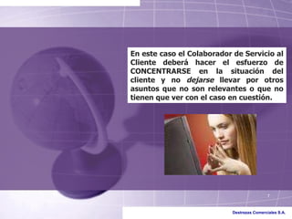 En este caso el Colaborador de Servicio al Cliente deberá hacer el esfuerzo de CONCENTRARSE en la situación del cliente y no  dejarse  llevar por otros asuntos que no son relevantes o que no tienen que ver con el caso en cuestión. 