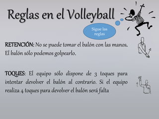 RETENCIÓN: No se puede tomar el balón con las manos.
El balón sólo podemos golpearlo.
TOQUES: El equipo sólo dispone de 3 toques para
intentar devolver el balón al contrario. Si el equipo
realiza 4 toques para devolver el balón será falta
Reglas en el Volleyball
Sigue las
reglas
 