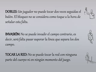DOBLES: Un jugador no puede tocar dos veces seguidas el
balón. El bloqueo no se considera como toque a la hora de
señalar esta falta.
INVASIÓN: No se puede invadir el campo contrario, es
decir, será falta pasar superar la línea que separa los dos
campo.
TOCAR LA RED: No se puede tocar la red con ninguna
parte del cuerpo ni en ningún momento del juego.
 