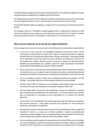 Vendedor organiza y paga por el transporte al llamado puerto. El vendedor entrega la mercancía, 
despachada para la exportación, cargadas a bordo del buque. 
Sin embargo las transferencias de riesgo del vendedor al comprador una vez que las mercancías 
han sido cargadas a bordo, es decir, antes de que el carro principal se lleva a cabo. 
El vendedor también organiza y paga por el seguro de la mercancía para el transporte hasta el 
puerto. 
Sin embargo, como con "Transporte y seguro pagado hasta", la regla sólo se requiere un nivel 
mínimo de cobertura, que puede ser comercialmente poco realista. Por lo tanto el nivel de 
cobertura puede necesitar ser abordado en otras partes en el acuerdo comercial. 
Diez errores comunes en el uso de las reglas Incoterms 
Éstos son algunos de los errores más comunes cometidos por los importadores y exportadores: 
 El uso de un "mar y sólo por vía navegable" tradicional norma como FOB o CIF de 
mercancías en contenedores, en lugar de la "todos los modos de transporte" regla por 
ejemplo FCA o CIP. Esto expone el exportador a riesgos innecesarios. Un ejemplo reciente 
fue el dramático tsunami de Japón en marzo de 2011, que destruyó la terminal de 
contenedores de Sendai. Muchos cientos de envíos en espera de despacho fueron 
dañados.Los exportadores que estaban usando la regla equivocada encontraron 
responsable de las pérdidas que podrían haberse evitado! 
 Hacer suposiciones acerca de pasar de la titularidad de los bienes, basado en la regla de 
los Incoterms en uso. Las reglas Incoterms no dicen nada sobre cuando el título pasa del 
vendedor al comprador; esto tiene que ser definido por separado en el contrato de venta 
 Si no se especifica el puerto / lugar con la suficiente precisión, por ejemplo, "La FCA 
Chicago", que podría referirse a muchos lugares dentro de un área amplia 
 Intentar utilizar DDP sin pensar en si el vendedor puede realizar todos los trámites 
necesarios en el país del comprador, por ejemplo, el pago de GST o IVA 
 Intentar utilizar EXW sin pensar en las implicaciones de que el comprador se requiere 
para completar los procedimientos de exportación - en muchos países será necesario 
para el exportador se comunique con las autoridades en un número de maneras 
diferentes 
 El uso de CIP o CIF sin comprobar si el nivel de seguro en vigor coincide con los requisitos 
del contrato comercial - estas reglas Incoterms sólo requieren un nivel mínimo de 
cobertura, que puede ser insuficiente. 
 Cuando haya más de un transportista, el no pensar en las implicaciones de los riesgos de 
transferir en tomar a su cargo por el primer portador - desde la perspectiva del 
comprador, este puede llegar a ser una pequeña empresa de transporte en otro país, por 
lo que la reparación puede ser difícil en el caso de pérdida o daño 
 Si no se establece cómo los gastos de manipulación de terminal (THC) van a ser tratados 
en el punto de llegada. Prácticas transportistas varían mucho aquí. Algunas compañías 
absorben THC de e incluirlos en sus gastos de transporte; sin embargo otros no lo hacen. 
 