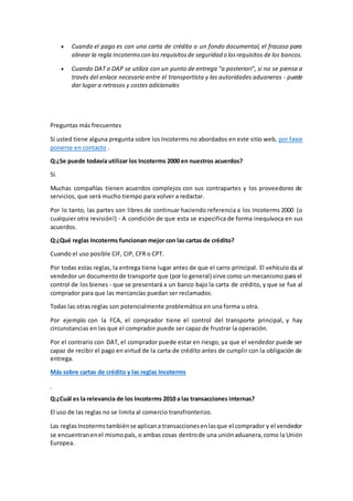  Cuando el pago es con una carta de crédito o un fondo documental, el fracaso para 
alinear la regla Incoterms con los requisitos de seguridad o los requisitos de los bancos. 
 Cuando DAT o DAP se utiliza con un punto de entrega "a posteriori", si no se piensa a 
través del enlace necesario entre el transportista y las autoridades aduaneras - puede 
dar lugar a retrasos y costes adicionales 
Preguntas más frecuentes 
Si usted tiene alguna pregunta sobre los Incoterms no abordados en este sitio web, por favor 
ponerse en contacto . 
Q:¿Se puede todavía utilizar los Incoterms 2000 en nuestros acuerdos? 
Sí. 
Muchas compañías tienen acuerdos complejos con sus contrapartes y los proveedores de 
servicios, que será mucho tiempo para volver a redactar. 
Por lo tanto, las partes son libres de continuar haciendo referencia a los Incoterms 2000 (o 
cualquier otra revisión!) - A condición de que esta se especifica de forma inequívoca en sus 
acuerdos. 
Q:¿Qué reglas Incoterms funcionan mejor con las cartas de crédito? 
Cuando el uso posible CIF, CIP, CFR o CPT. 
Por todas estas reglas, la entrega tiene lugar antes de que el carro principal. El vehículo da al 
vendedor un documento de transporte que (por lo general) sirve como un mecanismo para el 
control de los bienes - que se presentará a un banco bajo la carta de crédito, y que se fue al 
comprador para que las mercancías puedan ser reclamados. 
Todas las otras reglas son potencialmente problemática en una forma u otra. 
Por ejemplo con la FCA, el comprador tiene el control del transporte principal, y hay 
circunstancias en las que el comprador puede ser capaz de frustrar la operación. 
Por el contrario con DAT, el comprador puede estar en riesgo, ya que el vendedor puede ser 
capaz de recibir el pago en virtud de la carta de crédito antes de cumplir con la obligación de 
entrega. 
Más sobre cartas de crédito y las reglas Incoterms 
Q:¿Cuál es la relevancia de los Incoterms 2010 a las transacciones internas? 
El uso de las reglas no se limita al comercio transfronterizo. 
Las reglas Incoterms también se aplican a transacciones en las que el comprador y el vendedor 
se encuentran en el mismo país, o ambas cosas dentro de una unión aduanera, como la Unión 
Europea. 
 