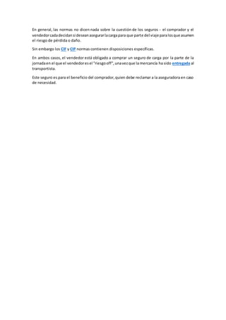 En general, las normas no dicen nada sobre la cuestión de los seguros - el comprador y el 
vendedor cada decidan si desean asegurar la carga para que parte del viaje para los que asumen 
el riesgo de pérdida o daño. 
Sin embargo los CIF y CIP normas contienen disposiciones específicas. 
En ambos casos, el vendedor está obligado a comprar un seguro de carga por la parte de la 
jornada en el que el vendedor es el "riesgo off", una vez que la mercancía ha sido entregada al 
transportista. 
Este seguro es para el beneficio del comprador, quien debe reclamar a la aseguradora en caso 
de necesidad. 
 